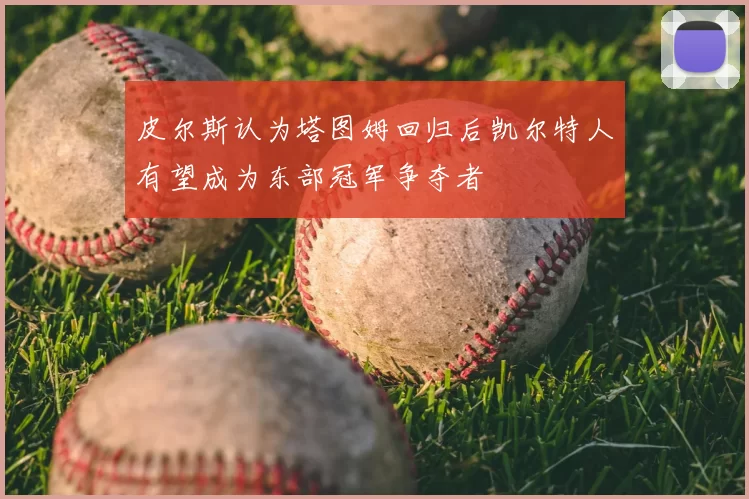 皮尔斯认为塔图姆回归后凯尔特人有望成为东部冠军争夺者